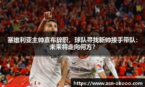 塞维利亚主帅宣布辞职，球队寻找新帅接手带队：未来将走向何方？